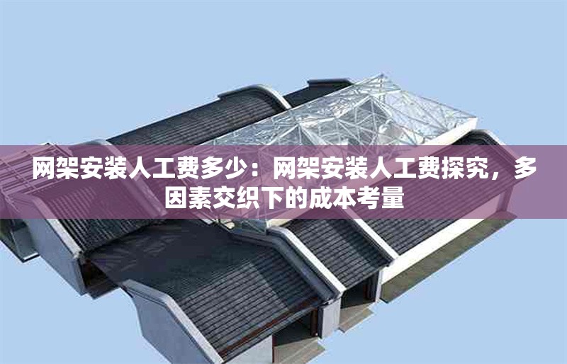 網(wǎng)架安裝人工費(fèi)多少：網(wǎng)架安裝人工費(fèi)探究，多因素交織下的成本考量