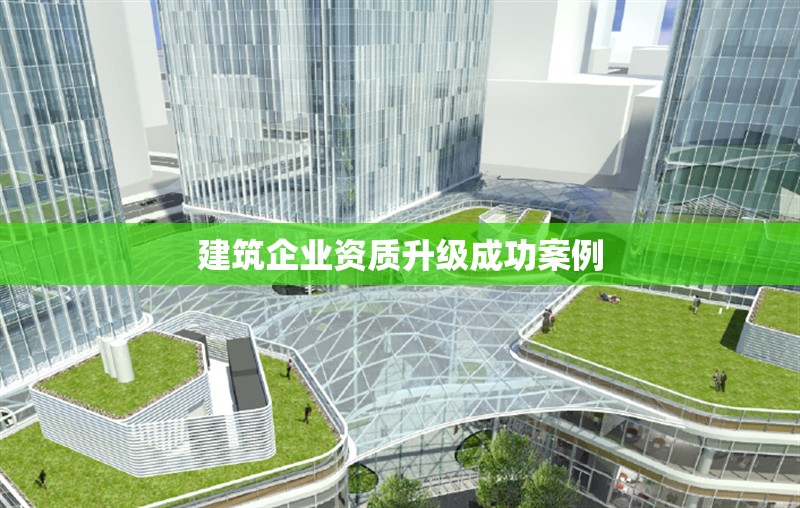 建筑企業(yè)資質(zhì)升級成功案例 行業(yè)新聞 第1張