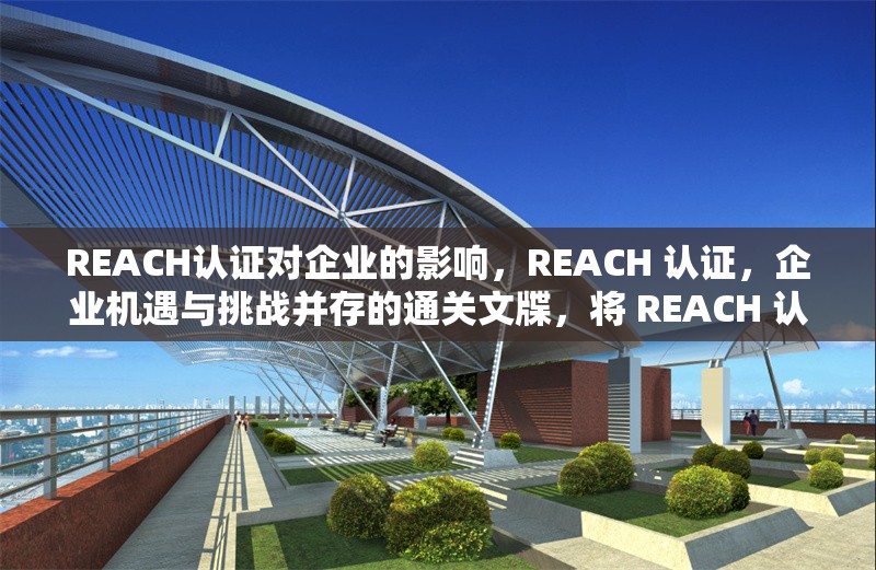 REACH認(rèn)證對(duì)企業(yè)的影響，REACH 認(rèn)證，企業(yè)機(jī)遇與挑戰(zhàn)并存的通關(guān)文牒，將 REACH 認(rèn)證比喻成通關(guān)文牒，形象地體現(xiàn)出它對(duì)企業(yè)的重要性，