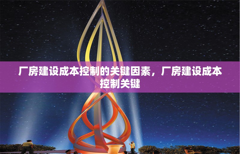 廠房建設(shè)成本控制的關(guān)鍵因素，廠房建設(shè)成本控制關(guān)鍵，廠房建設(shè)成本控制的關(guān)鍵因素分析