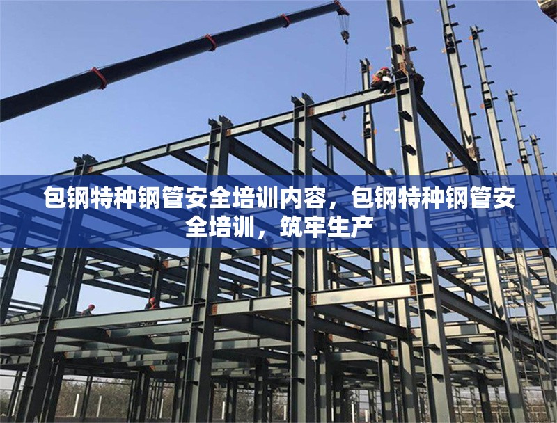 包鋼特種鋼管安全培訓(xùn)內(nèi)容，包鋼特種鋼管安全培訓(xùn)，筑牢生產(chǎn)