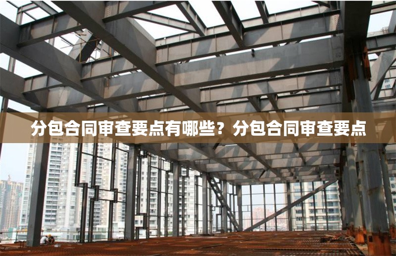 分包合同審查要點有哪些？分包合同審查要點