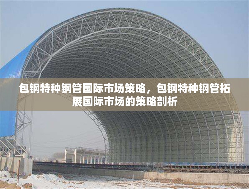 包鋼特種鋼管國際市場策略，包鋼特種鋼管拓展國際市場的策略剖析 行業(yè)新聞