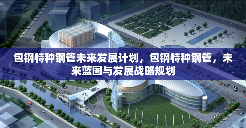 包鋼特種鋼管未來發(fā)展計劃，包鋼特種鋼管，未來藍(lán)圖與發(fā)展戰(zhàn)略規(guī)劃