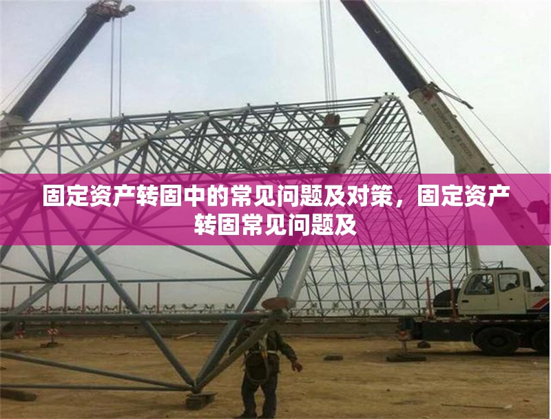 固定資產(chǎn)轉(zhuǎn)固中的常見問題及對策，固定資產(chǎn)轉(zhuǎn)固常見問題及