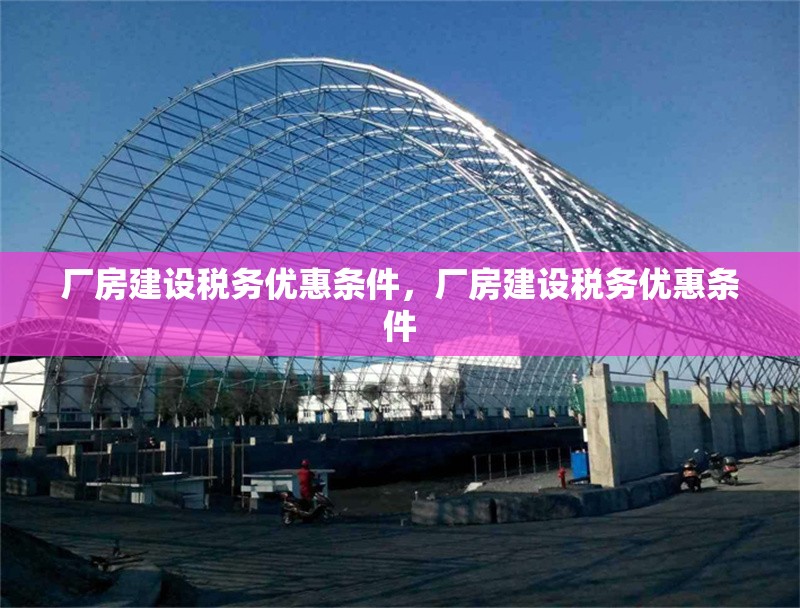 廠房建設(shè)稅務優(yōu)惠條件，廠房建設(shè)稅務優(yōu)惠條件，廠房建設(shè)稅務優(yōu)惠條件詳解