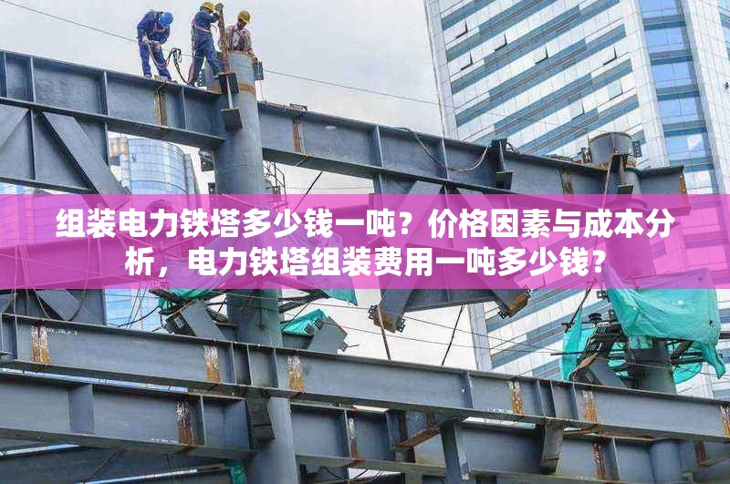 組裝電力鐵塔多少錢一噸？價格因素與成本分析，電力鐵塔組裝費用一噸多少錢？