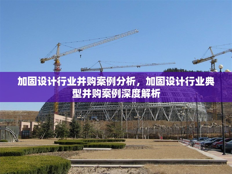 加固設(shè)計(jì)行業(yè)并購(gòu)案例分析，加固設(shè)計(jì)行業(yè)典型并購(gòu)案例深度解析