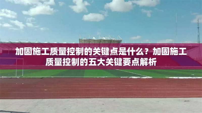 加固施工質(zhì)量控制的關(guān)鍵點(diǎn)是什么？加固施工質(zhì)量控制的五大關(guān)鍵要點(diǎn)解析