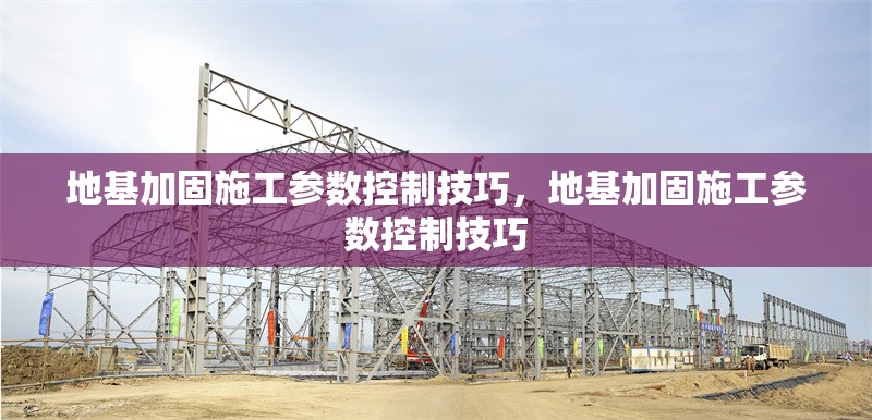 地基加固施工參數(shù)控制技巧，地基加固施工參數(shù)控制技巧