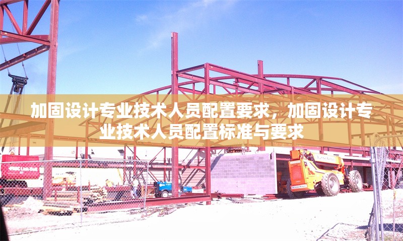加固設(shè)計專業(yè)技術(shù)人員配置要求，加固設(shè)計專業(yè)技術(shù)人員配置標準與要求