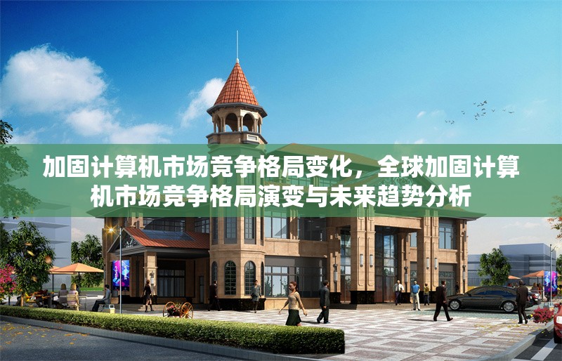 加固計算機市場競爭格局變化，全球加固計算機市場競爭格局演變與未來趨勢分析，全球加固計算機市場競爭格局演變與未來趨勢分析