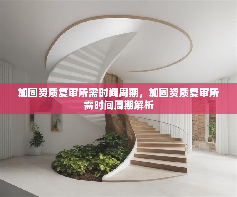 加固資質(zhì)復(fù)審所需時(shí)間周期，加固資質(zhì)復(fù)審所需時(shí)間周期解析