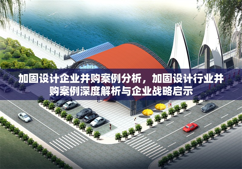 加固設(shè)計(jì)企業(yè)并購(gòu)案例分析，加固設(shè)計(jì)行業(yè)并購(gòu)案例深度解析與企業(yè)戰(zhàn)略啟示