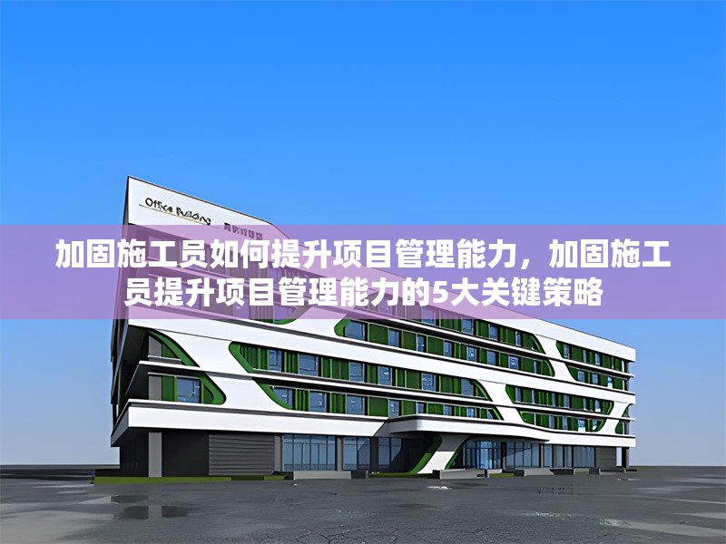 加固施工員如何提升項(xiàng)目管理能力，加固施工員提升項(xiàng)目管理能力的5大關(guān)鍵策略