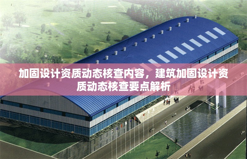 加固設(shè)計資質(zhì)動態(tài)核查內(nèi)容，建筑加固設(shè)計資質(zhì)動態(tài)核查要點解析