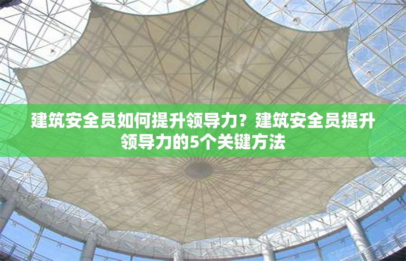 建筑安全員如何提升領(lǐng)導(dǎo)力？建筑安全員提升領(lǐng)導(dǎo)力的5個(gè)關(guān)鍵方法
