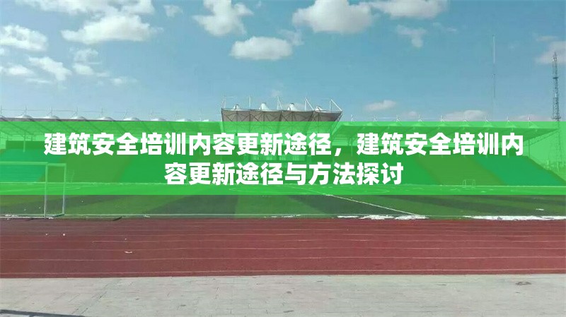 建筑安全培訓內容更新途徑，建筑安全培訓內容更新途徑與方法探討