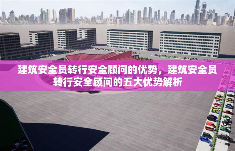 建筑安全員轉行安全顧問的優(yōu)勢，建筑安全員轉行安全顧問的五大優(yōu)勢解析