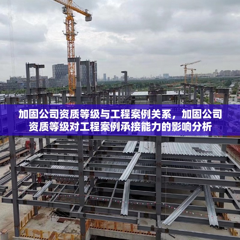 加固公司資質(zhì)等級(jí)與工程案例關(guān)系，加固公司資質(zhì)等級(jí)對工程案例承接能力的影響分析