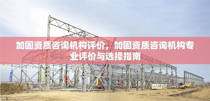 加固資質(zhì)咨詢機構(gòu)評價，加固資質(zhì)咨詢機構(gòu)專業(yè)評價與選擇指南