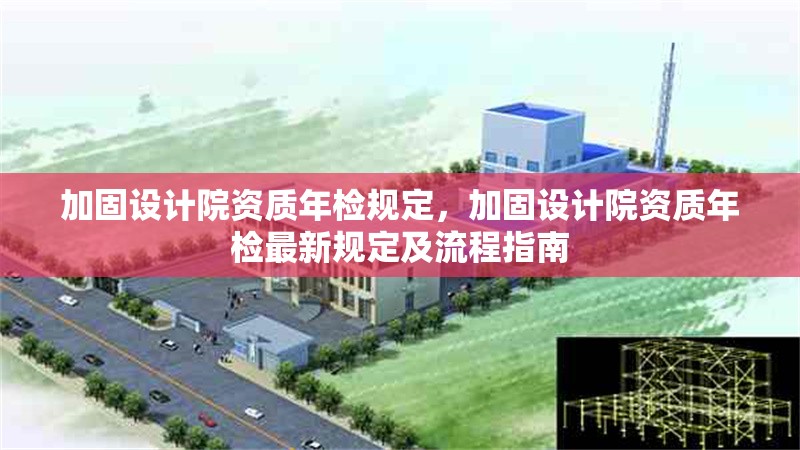 加固設計院資質(zhì)年檢規(guī)定，加固設計院資質(zhì)年檢最新規(guī)定及流程指南，加固設計院資質(zhì)年檢最新規(guī)定及流程指南