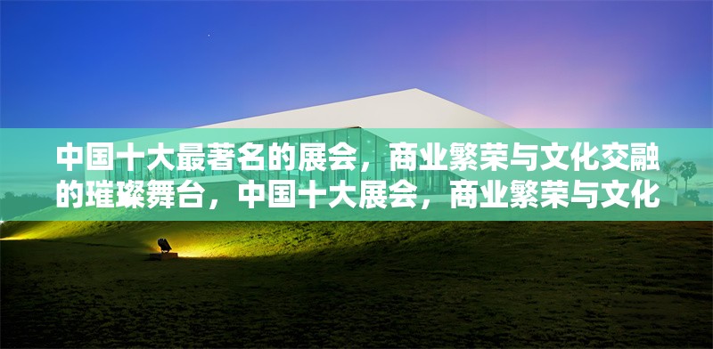 中國(guó)十大最著名的展會(huì)，商業(yè)繁榮與文化交融的璀璨舞臺(tái)，中國(guó)十大展會(huì)，商業(yè)繁榮與文化交融的璀璨舞臺(tái) 行業(yè)新聞