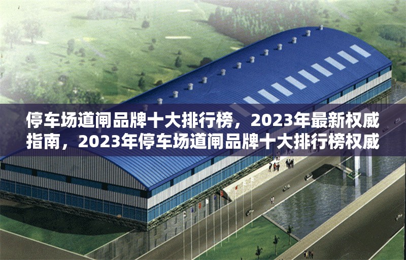 停車場(chǎng)道閘品牌十大排行榜，2023年最新權(quán)威指南，2023年停車場(chǎng)道閘品牌十大排行榜權(quán)威發(fā)布