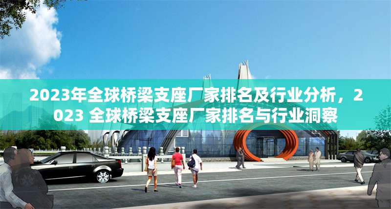2023年全球橋梁支座廠家排名及行業(yè)分析，2023 全球橋梁支座廠家排名與行業(yè)洞察