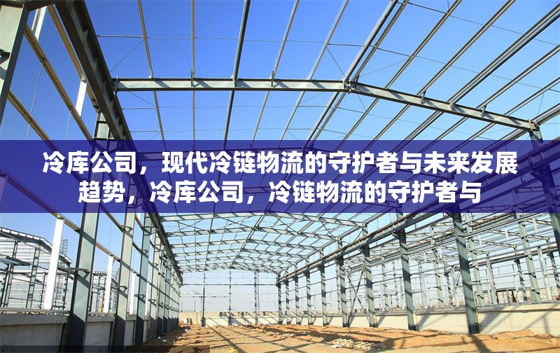 冷庫公司，現(xiàn)代冷鏈物流的守護(hù)者與未來發(fā)展趨勢，冷庫公司，冷鏈物流的守護(hù)者與