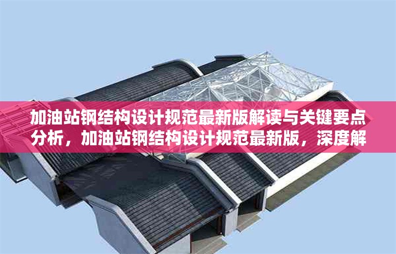 加油站鋼結(jié)構(gòu)設(shè)計(jì)規(guī)范最新版解讀與關(guān)鍵要點(diǎn)分析，加油站鋼結(jié)構(gòu)設(shè)計(jì)規(guī)范最新版，深度解讀與