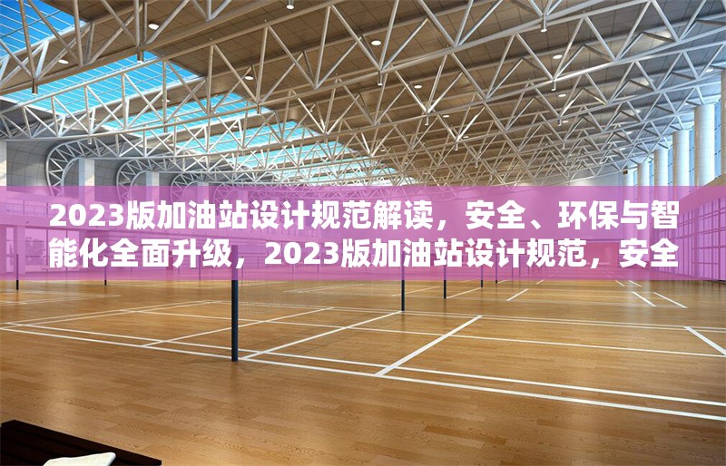 2023版加油站設(shè)計(jì)規(guī)范解讀，安全、環(huán)保與智能化全面升級，2023版加油站設(shè)計(jì)規(guī)范，安全環(huán)保智能化全面升級