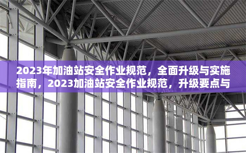 2023年加油站安全作業(yè)規(guī)范，全面升級與實(shí)施指南，2023加油站安全作業(yè)規(guī)范，升級要點(diǎn)與實(shí)施全