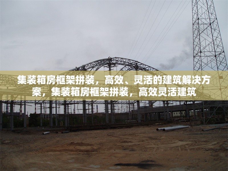 集裝箱房框架拼裝，高效、靈活的建筑解決方案，集裝箱房框架拼裝，高效靈活建筑