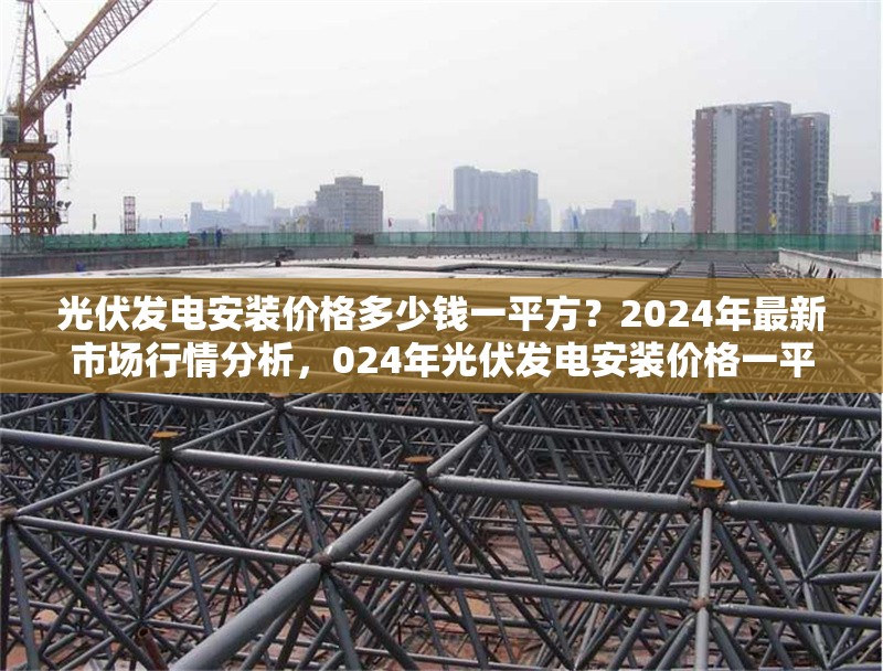 光伏發(fā)電安裝價格多少錢一平方？2024年最新市場行情分析，024年光伏發(fā)電安裝價格一平方多少錢？