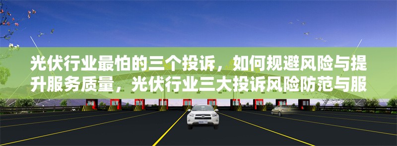 光伏行業(yè)最怕的三個(gè)投訴，如何規(guī)避風(fēng)險(xiǎn)與提升服務(wù)質(zhì)量，光伏行業(yè)三大投訴風(fēng)險(xiǎn)防范與服務(wù)提升 行業(yè)新聞