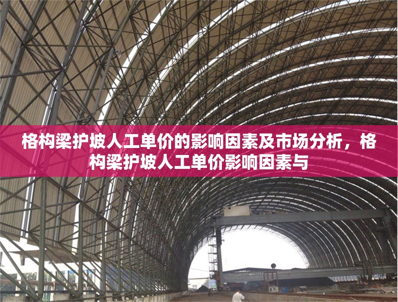 格構(gòu)梁護(hù)坡人工單價(jià)的影響因素及市場(chǎng)分析，格構(gòu)梁護(hù)坡人工單價(jià)影響因素與 行業(yè)新聞