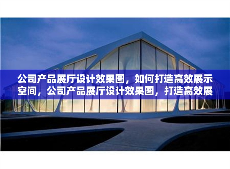 公司產(chǎn)品展廳設(shè)計效果圖，如何打造高效展示空間，公司產(chǎn)品展廳設(shè)計效果圖，打造高效展示