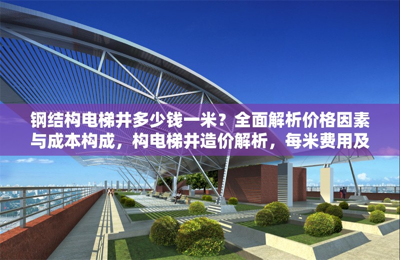 鋼結(jié)構(gòu)電梯井多少錢一米？全面解析價(jià)格因素與成本構(gòu)成，構(gòu)電梯井造價(jià)解析，每米費(fèi)用及