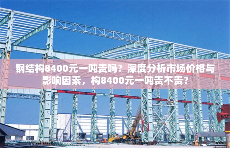 鋼結(jié)構(gòu)8400元一噸貴嗎？深度分析市場價格與影響因素，構(gòu)8400元一噸貴不貴？